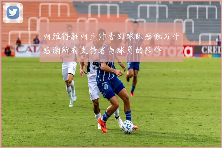 利雅得胜利主帅告别球队感慨万千感谢所有支持者与球员的陪伴