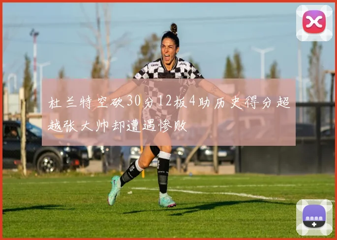杜兰特空砍30分12板4助历史得分超越张大帅却遭遇惨败