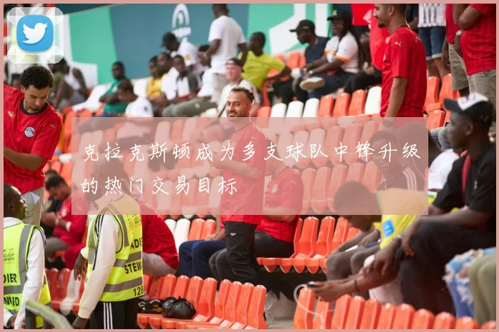 克拉克斯顿成为多支球队中锋升级的热门交易目标