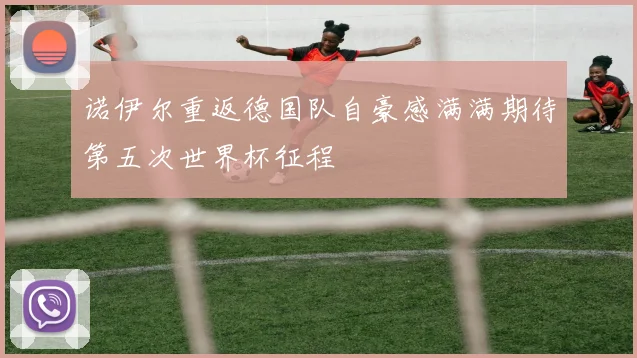 诺伊尔重返德国队自豪感满满期待第五次世界杯征程