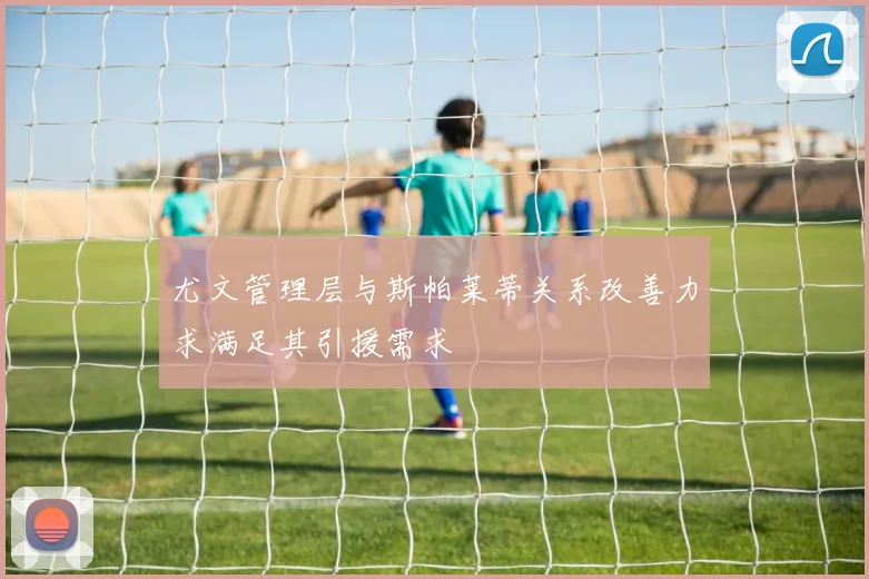 尤文管理层与斯帕莱蒂关系改善力求满足其引援需求