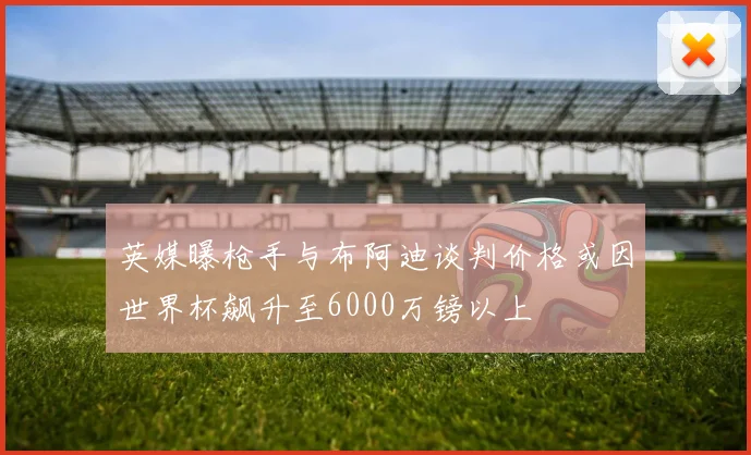 英媒曝枪手与布阿迪谈判价格或因世界杯飙升至6000万镑以上