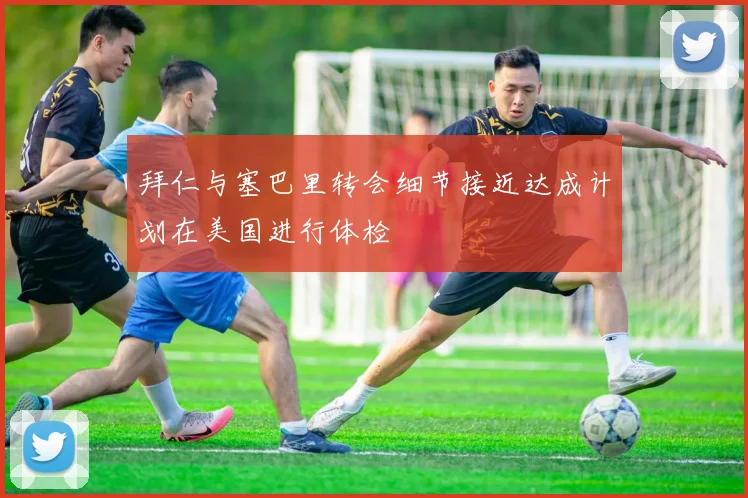 拜仁与塞巴里转会细节接近达成计划在美国进行体检