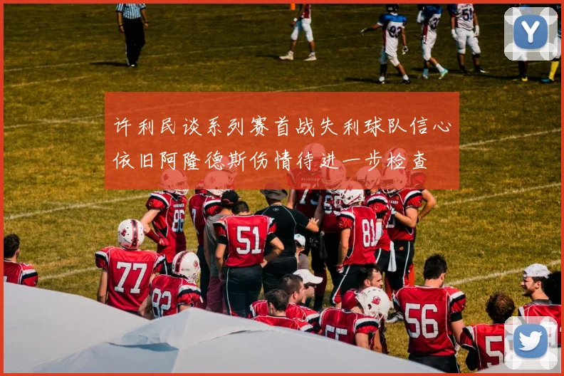 许利民谈系列赛首战失利球队信心依旧阿隆德斯伤情待进一步检查