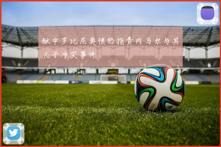 狱中罗比尼奥愤怒指责内马尔与其儿子冲突事件