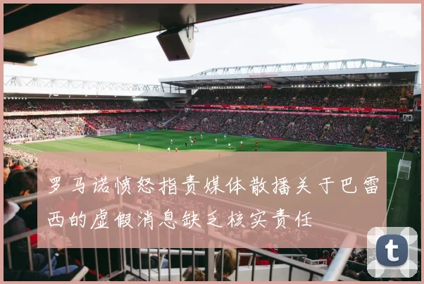 罗马诺愤怒指责媒体散播关于巴雷西的虚假消息缺乏核实责任