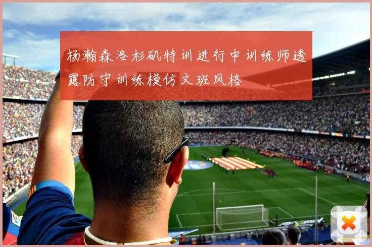 杨瀚森洛杉矶特训进行中训练师透露防守训练模仿文班风格